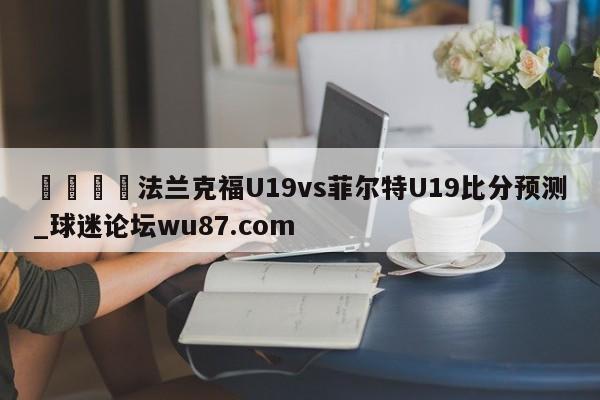 🍢法兰克福U19vs菲尔特U19比分预测_球迷论坛wu87.com
