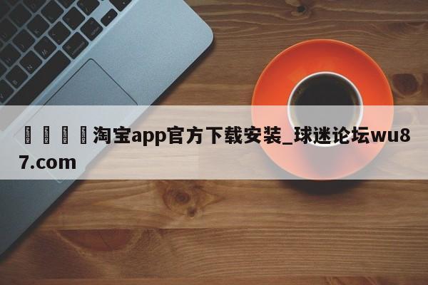 🍢淘宝app官方下载安装_球迷论坛wu87.com