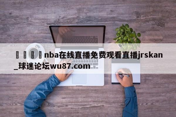 🍢nba在线直播免费观看直播jrskan_球迷论坛wu87.com
