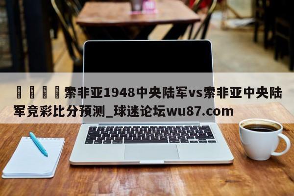🍢索非亚1948中央陆军vs索非亚中央陆军竞彩比分预测_球迷论坛wu87.com