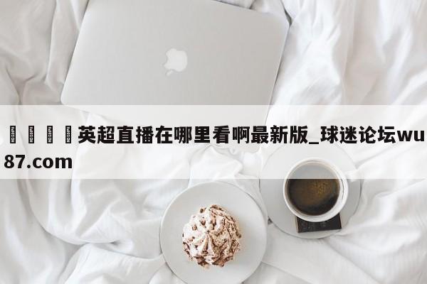 🍢英超直播在哪里看啊最新版_球迷论坛wu87.com