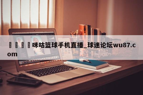 🍢咪咕篮球手机直播_球迷论坛wu87.com