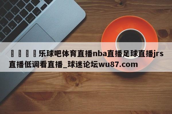 🍢乐球吧体育直播nba直播足球直播jrs直播低调看直播_球迷论坛wu87.com