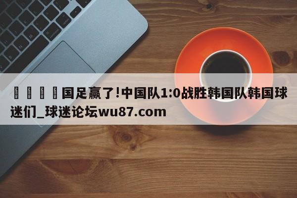 🍢国足赢了!中国队1:0战胜韩国队韩国球迷们_球迷论坛wu87.com