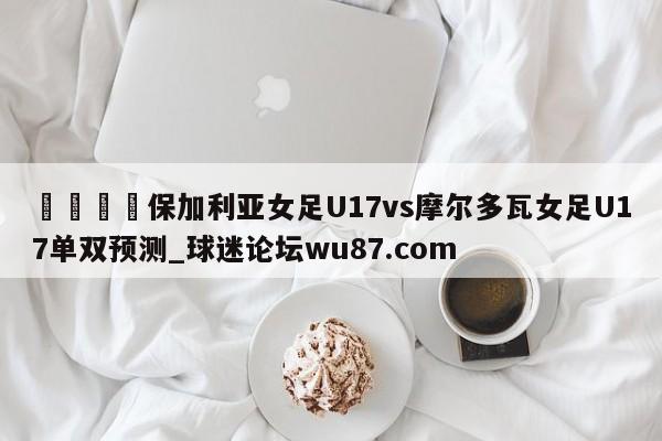 🍢保加利亚女足U17vs摩尔多瓦女足U17单双预测_球迷论坛wu87.com