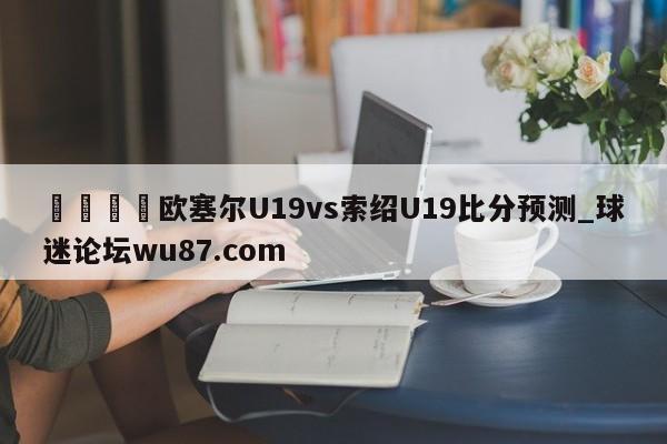 🍢欧塞尔U19vs索绍U19比分预测_球迷论坛wu87.com