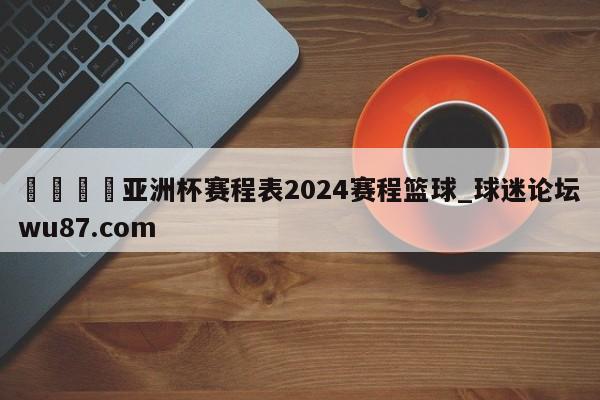 🍢亚洲杯赛程表2024赛程篮球_球迷论坛wu87.com