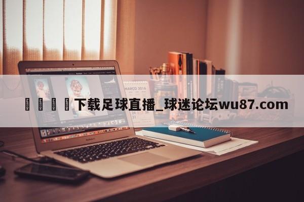 🍢下载足球直播_球迷论坛wu87.com