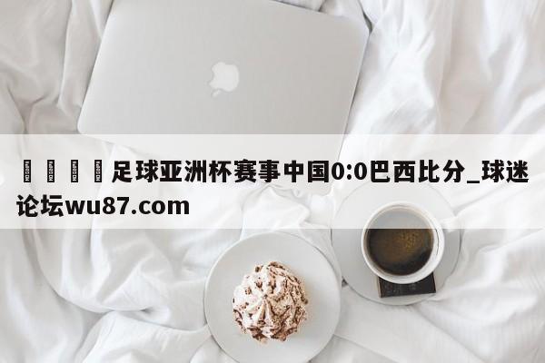 🍢足球亚洲杯赛事中国0:0巴西比分_球迷论坛wu87.com