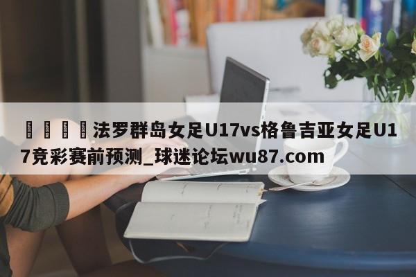 🍢法罗群岛女足U17vs格鲁吉亚女足U17竞彩赛前预测_球迷论坛wu87.com