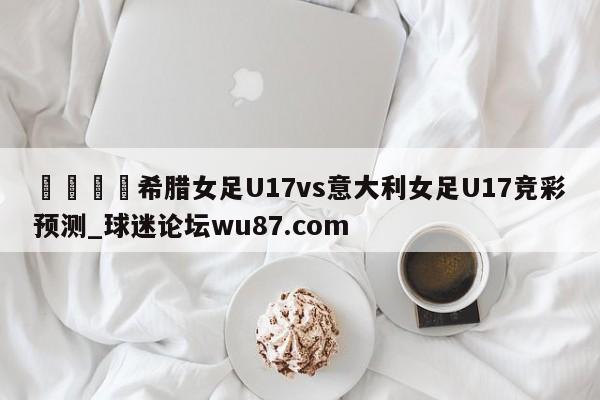 🍢希腊女足U17vs意大利女足U17竞彩预测_球迷论坛wu87.com