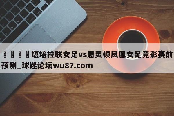 🍢堪培拉联女足vs惠灵顿凤凰女足竞彩赛前预测_球迷论坛wu87.com