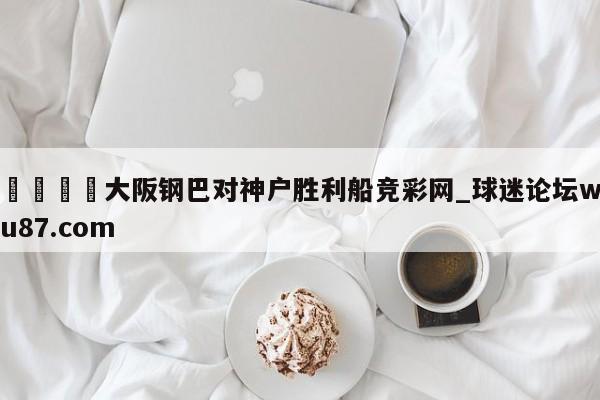 🍢大阪钢巴对神户胜利船竞彩网_球迷论坛wu87.com
