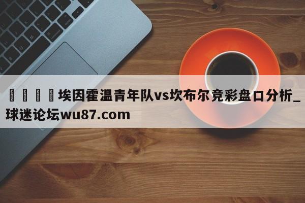 🍢埃因霍温青年队vs坎布尔竞彩盘口分析_球迷论坛wu87.com