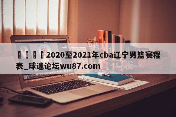 🍢2020至2021年cba辽宁男篮赛程表_球迷论坛wu87.com