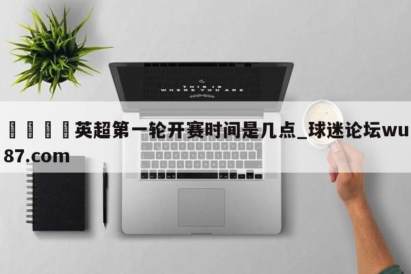 🍢英超第一轮开赛时间是几点_球迷论坛wu87.com