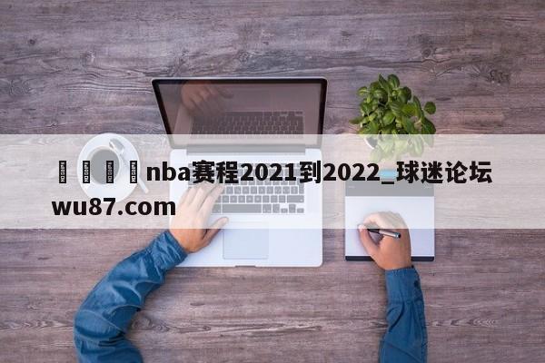 🍢nba赛程2021到2022_球迷论坛wu87.com