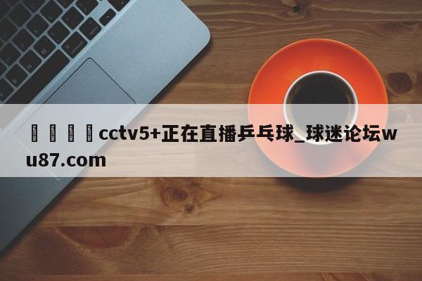 🍢cctv5+正在直播乒乓球_球迷论坛wu87.com