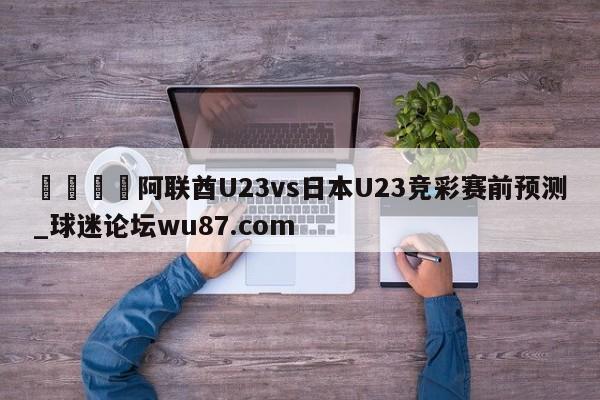 🍢阿联酋U23vs日本U23竞彩赛前预测_球迷论坛wu87.com