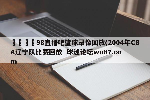 🍢98直播吧篮球录像回放(2004年CBA辽宁队比赛回放_球迷论坛wu87.com