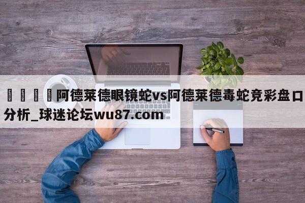 🍢阿德莱德眼镜蛇vs阿德莱德毒蛇竞彩盘口分析_球迷论坛wu87.com