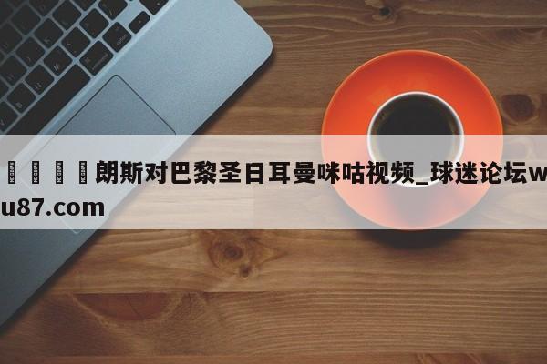 🍢朗斯对巴黎圣日耳曼咪咕视频_球迷论坛wu87.com