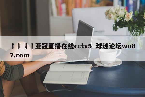 🍢亚冠直播在线cctv5_球迷论坛wu87.com