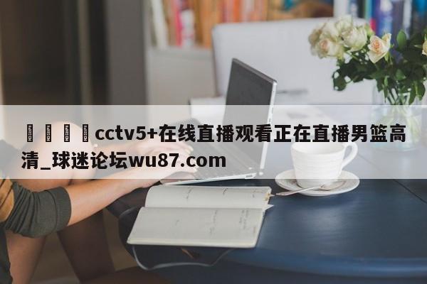 🍢cctv5+在线直播观看正在直播男篮高清_球迷论坛wu87.com