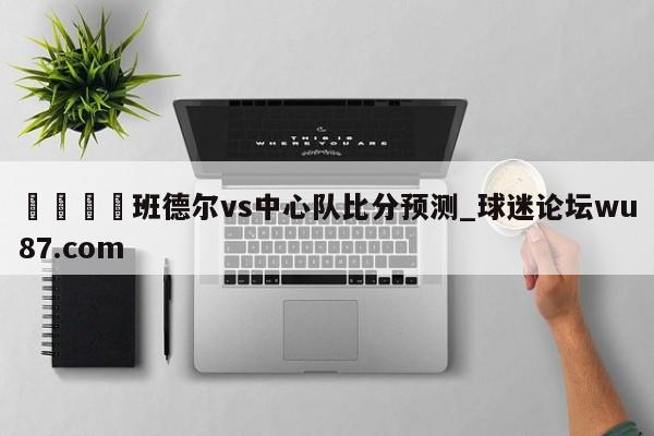 🍢班德尔vs中心队比分预测_球迷论坛wu87.com