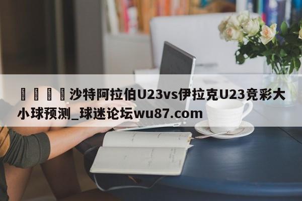 🍢沙特阿拉伯U23vs伊拉克U23竞彩大小球预测_球迷论坛wu87.com