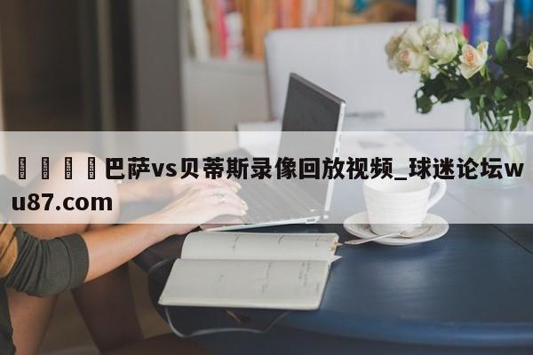 🍢巴萨vs贝蒂斯录像回放视频_球迷论坛wu87.com