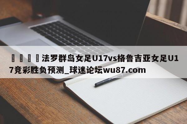 🍢法罗群岛女足U17vs格鲁吉亚女足U17竞彩胜负预测_球迷论坛wu87.com