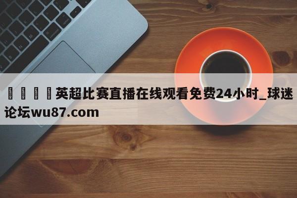 🍢英超比赛直播在线观看免费24小时_球迷论坛wu87.com