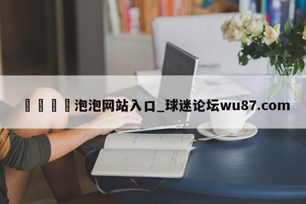 🍢泡泡网站入口_球迷论坛wu87.com