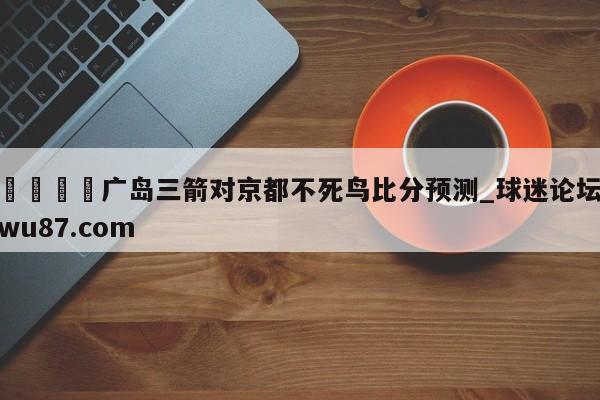 🍢广岛三箭对京都不死鸟比分预测_球迷论坛wu87.com