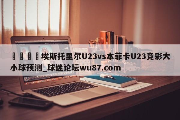 🍢埃斯托里尔U23vs本菲卡U23竞彩大小球预测_球迷论坛wu87.com