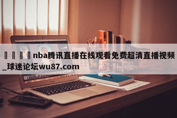 🍢nba腾讯直播在线观看免费超清直播视频_球迷论坛wu87.com