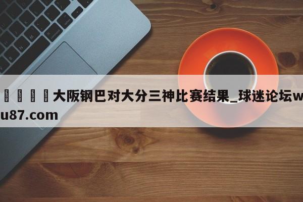 🍢大阪钢巴对大分三神比赛结果_球迷论坛wu87.com