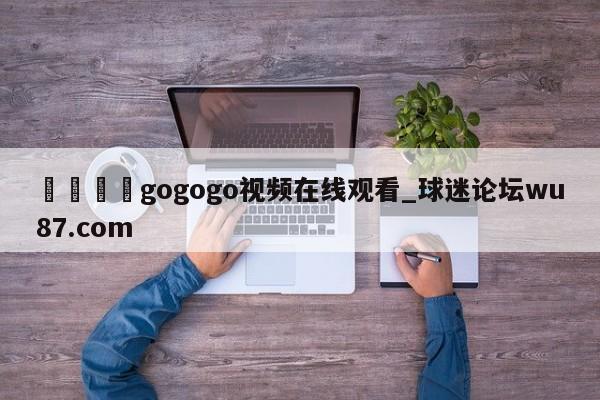 🍢gogogo视频在线观看_球迷论坛wu87.com