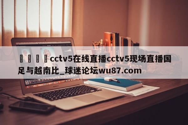 🍢cctv5在线直播cctv5现场直播国足与越南比_球迷论坛wu87.com