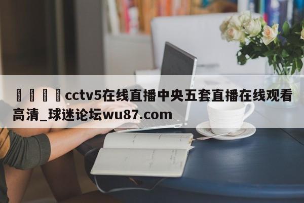 🍢cctv5在线直播中央五套直播在线观看高清_球迷论坛wu87.com