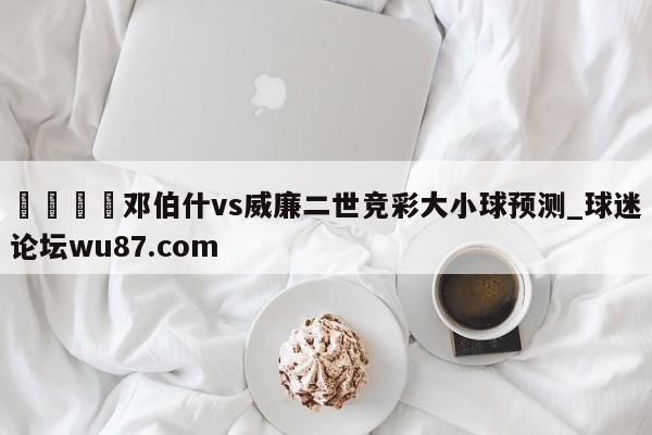 🍢邓伯什vs威廉二世竞彩大小球预测_球迷论坛wu87.com