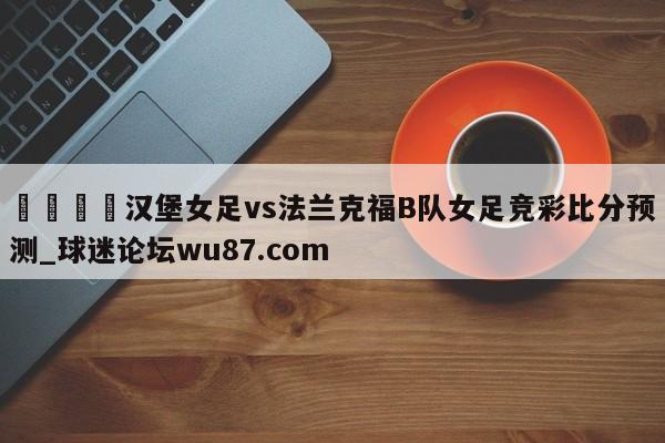 🍢汉堡女足vs法兰克福B队女足竞彩比分预测_球迷论坛wu87.com