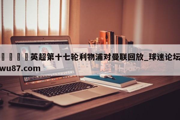 🍢英超第十七轮利物浦对曼联回放_球迷论坛wu87.com