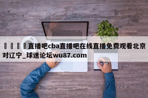 🍢直播吧cba直播吧在线直播免费观看北京对辽宁_球迷论坛wu87.com