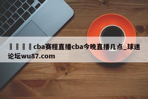 🍢cba赛程直播cba今晚直播几点_球迷论坛wu87.com