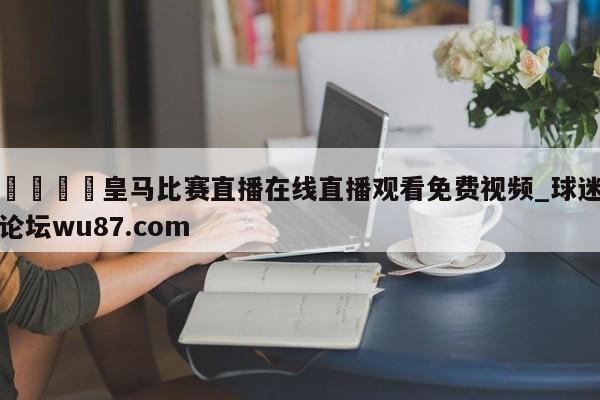 🍢皇马比赛直播在线直播观看免费视频_球迷论坛wu87.com