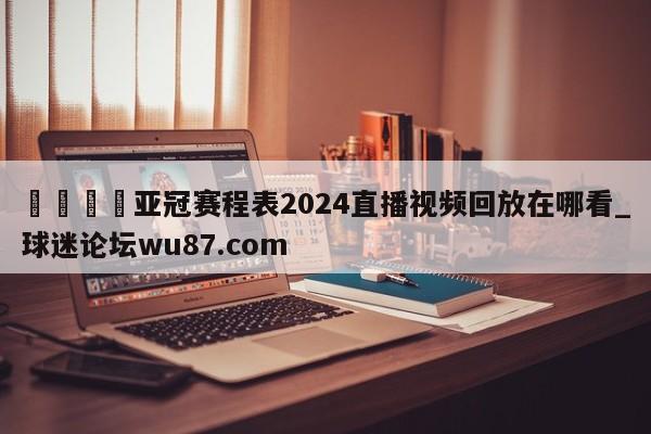 🍢亚冠赛程表2024直播视频回放在哪看_球迷论坛wu87.com