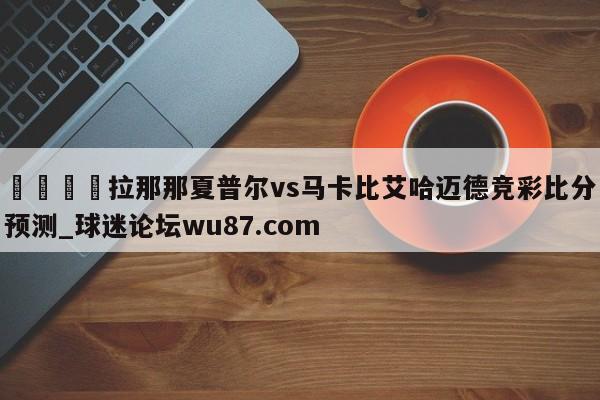 🍢拉那那夏普尔vs马卡比艾哈迈德竞彩比分预测_球迷论坛wu87.com