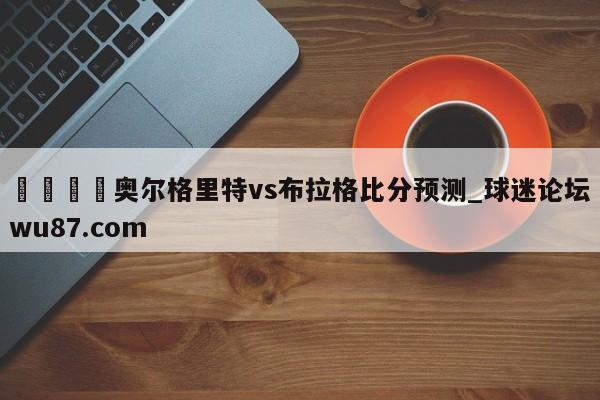 🍢奥尔格里特vs布拉格比分预测_球迷论坛wu87.com